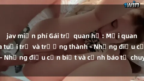 jav miễn phí Gái trẻ quan hệ: Mối quan hệ khác biệt giữa tuổi trẻ và trưởng thành - Những điều cần biết và cảnh báo từ chuyên gia