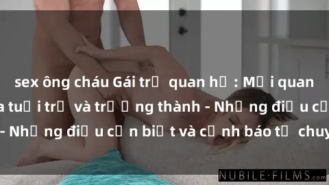 sex ông cháu Gái trẻ quan hệ: Mối quan hệ khác biệt giữa tuổi trẻ và trưởng thành - Những điều cần biết và cảnh báo từ chuyên gia