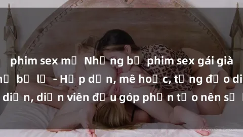phim sex mỹ Những bộ phim sex gái già đỉnh cao không thể bỏ lỡ - Hấp dẫn, mê hoặc, từng đạo diễn, diễn viên đều góp phần tạo nên sự hấp dẫn, kích thích.