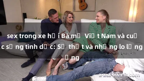 sex trong xe hơi Bà mẹ Việt Nam và cuộc sống tình dục: Sự thật và những lo lắng