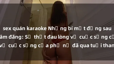 sex quán karaoke Những bí mật đằng sau vẻ ngoài gái già dâm đãng: Sự thật đau lòng về cuộc sống của phụ nữ đã qua tuổi thanh xuân