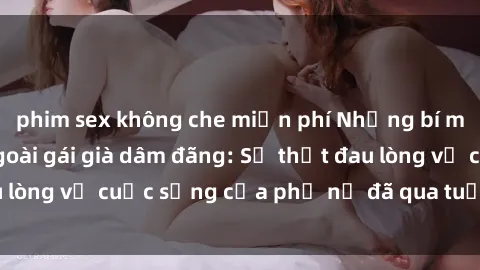 phim sex không che miễn phí Những bí mật đằng sau vẻ ngoài gái già dâm đãng: Sự thật đau lòng về cuộc sống của phụ nữ đã qua tuổi thanh xuân