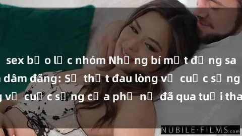 sex bạo lực nhóm Những bí mật đằng sau vẻ ngoài gái già dâm đãng: Sự thật đau lòng về cuộc sống của phụ nữ đã qua tuổi thanh xuân