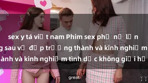 sex y tá việt nam Phim sex phụ nữ lớn tuổi: Sức hút đằng sau vẻ đẹp trưởng thành và kinh nghiệm tình dục không giới hạn