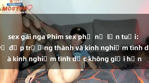 sex gái nga Phim sex phụ nữ lớn tuổi: Sức hút đằng sau vẻ đẹp trưởng thành và kinh nghiệm tình dục không giới hạn