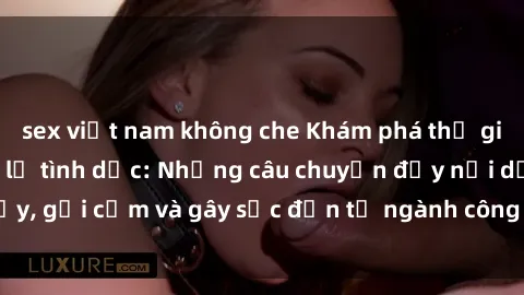 sex việt nam không che Khám phá thế giới của phim sex nô lệ tình dục: Những câu chuyện đầy nổi dậy, gợi cảm và gây sốc đến từ ngành công nghiệp giải trí đen tối