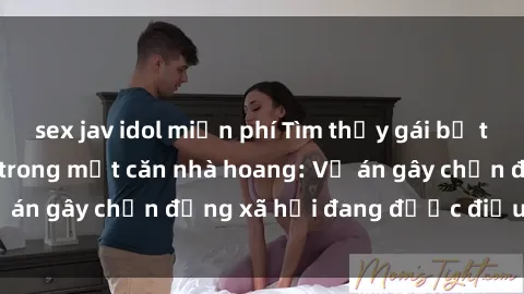 sex jav idol miễn phí Tìm thấy gái bị trói và bị hiếp dâm trong một căn nhà hoang: Vụ án gây chấn động xã hội đang được điều tra vào.