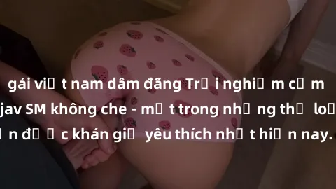 gái việt nam dâm đãng Trải nghiệm cảm xúc thăng hoa với jav SM không che - một trong những thể loại phim người lớn được khán giả yêu thích nhất hiện nay. Đảm bảo đem lại sự hấp dẫn, kích thích tối đa 