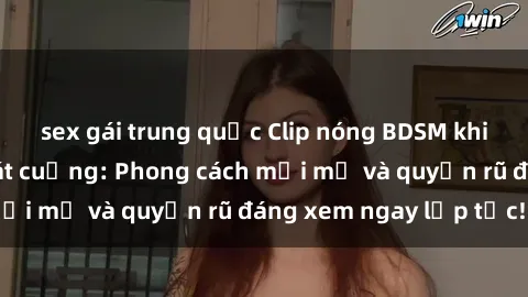 sex gái trung quốc Clip nóng BDSM khiến người xem phát cuồng: Phong cách mới mẻ và quyến rũ đáng xem ngay lập tức!