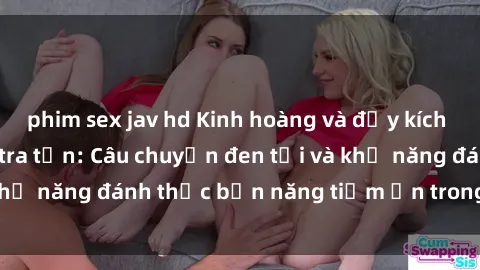 phim sex jav hd Kinh hoàng và đầy kích thích với phim sex tra tấn: Câu chuyện đen tối và khả năng đánh thức bản năng tiềm ẩn trong con người