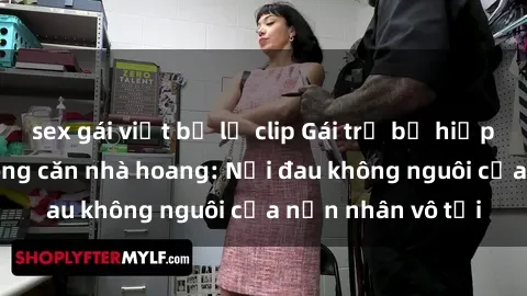 sex gái việt bị lộ clip Gái trẻ bị hiếp dâm bạo lực trong căn nhà hoang: Nỗi đau không nguôi của nạn nhân vô tội