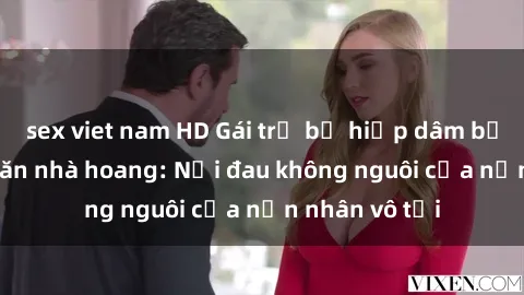 sex viet nam HD Gái trẻ bị hiếp dâm bạo lực trong căn nhà hoang: Nỗi đau không nguôi của nạn nhân vô tội