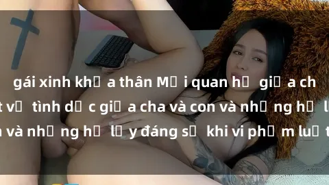 gái xinh khỏa thân Mối quan hệ giữa cha và con: Sự thật về tình dục giữa cha và con và những hệ lụy đáng sợ khi vi phạm luật pháp.
