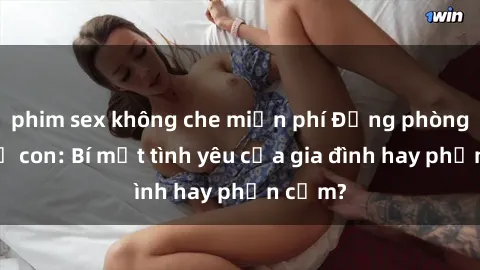 phim sex không che miễn phí Động phòng sex mẹ con: Bí mật tình yêu của gia đình hay phản cảm?