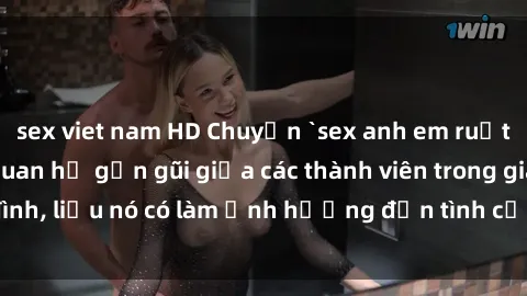 sex viet nam HD Chuyện `sex anh em ruột` - Đề cập đến quan hệ gần gũi giữa các thành viên trong gia đình, liệu nó có làm ảnh hưởng đến tình cảm gia đình hay không?