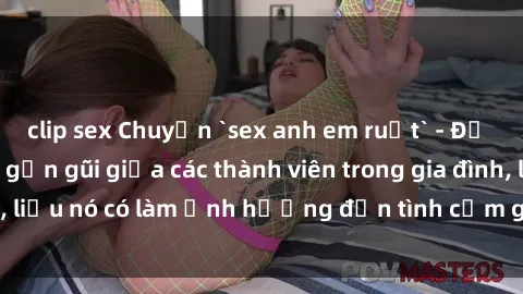 clip sex Chuyện `sex anh em ruột` - Đề cập đến quan hệ gần gũi giữa các thành viên trong gia đình, liệu nó có làm ảnh hưởng đến tình cảm gia đình hay không?