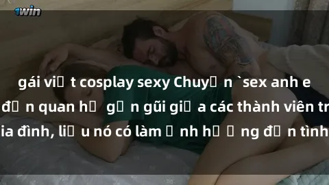 gái việt cosplay sexy Chuyện `sex anh em ruột` - Đề cập đến quan hệ gần gũi giữa các thành viên trong gia đình, liệu nó có làm ảnh hưởng đến tình cảm gia đình hay không?