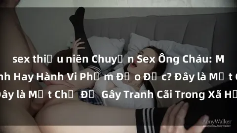 sex thiếu niên Chuyện Sex Ông Cháu: Mối Quan Hệ Gia Đình Hay Hành Vi Phạm Đạo Đức? Đây là Một Chủ Đề Gây Tranh Cãi Trong Xã Hội Hiện Nay.