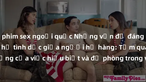phim sex ngoại quốc Những vấn đề đáng quan tâm về quan hệ tình dục giữa người họ hàng: Tầm quan trọng của việc hiểu biết và đề phòng trong việc tiếp xúc trong gia đình.