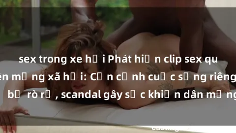 sex trong xe hơi Phát hiện clip sex quay lén hot nhất trên mạng xã hội: Cận cảnh cuộc sống riêng tư bị rò rỉ, scandal gây sốc khiến dân mạng không khỏi bàng hoàng