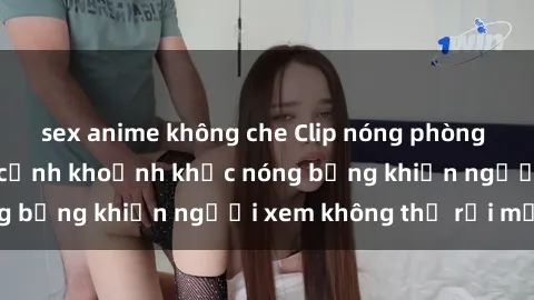 sex anime không che Clip nóng phòng tắm gây sốt: Cận cảnh khoảnh khắc nóng bỏng khiến người xem không thể rời mắt