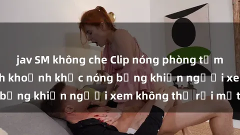 jav SM không che Clip nóng phòng tắm gây sốt: Cận cảnh khoảnh khắc nóng bỏng khiến người xem không thể rời mắt