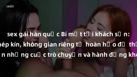 sex gái hàn quốc Bí mật tại khách sạn: Phòng quay lén khép kín, không gian riêng tư hoàn hảo để thực hiện những cuộc trò chuyện và hành động không bị người khác phát hiện.