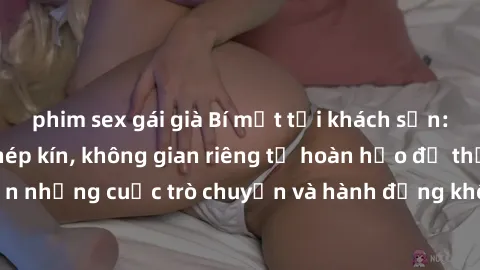 phim sex gái già Bí mật tại khách sạn: Phòng quay lén khép kín, không gian riêng tư hoàn hảo để thực hiện những cuộc trò chuyện và hành động không bị người khác phát hiện.