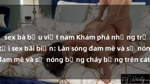 sex bà bầu việt nam Khám phá những trải nghiệm độc đáo tại sex bãi biển: Làn sóng đam mê và sự nóng bỏng cháy bỏng trên cát trắng