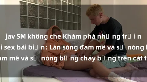 jav SM không che Khám phá những trải nghiệm độc đáo tại sex bãi biển: Làn sóng đam mê và sự nóng bỏng cháy bỏng trên cát trắng