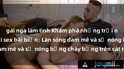 gái nga làm tình Khám phá những trải nghiệm độc đáo tại sex bãi biển: Làn sóng đam mê và sự nóng bỏng cháy bỏng trên cát trắng