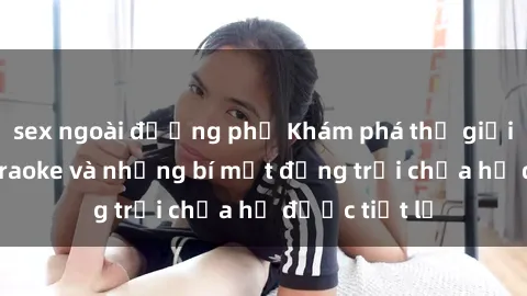 sex ngoài đường phố Khám phá thế giới sex quán karaoke và những bí mật động trời chưa hề được tiết lộ