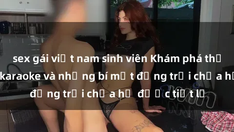 sex gái việt nam sinh viên Khám phá thế giới sex quán karaoke và những bí mật động trời chưa hề được tiết lộ