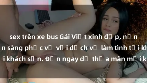 sex trên xe bus Gái Việt xinh đẹp, nồng nàn tình cảm, sẵn sàng phục vụ với dịch vụ làm tình tại khách sạn. Đến ngay để thỏa mãn mọi khao khát của bạn!