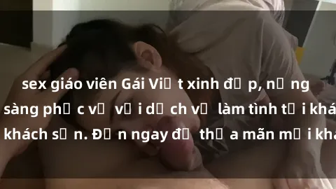sex giáo viên Gái Việt xinh đẹp, nồng nàn tình cảm, sẵn sàng phục vụ với dịch vụ làm tình tại khách sạn. Đến ngay để thỏa mãn mọi khao khát của bạn!