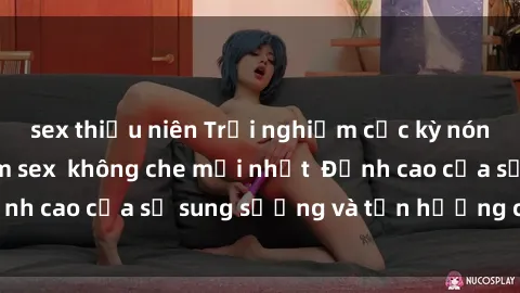 sex thiếu niên Trải nghiệm cực kỳ nóng bỏng trong phim sex  không che mới nhất  Đỉnh cao của sự sung sướng và tận hưởng chân thật
