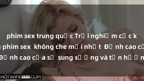phim sex trung quốc Trải nghiệm cực kỳ nóng bỏng trong phim sex  không che mới nhất  Đỉnh cao của sự sung sướng và tận hưởng chân thật