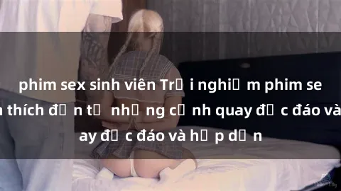 phim sex sinh viên Trải nghiệm phim sex : Sự kích thích đến từ những cảnh quay độc đáo và hấp dẫn
