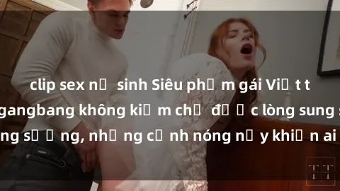 clip sex nữ sinh Siêu phẩm gái Việt tham gia trong buổi gangbang không kiềm chế được lòng sung sướng, những cảnh nóng nảy khiến ai cũng phải mãn nhãn