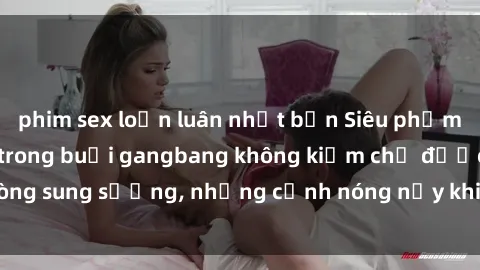 phim sex loạn luân nhật bản Siêu phẩm gái Việt tham gia trong buổi gangbang không kiềm chế được lòng sung sướng, những cảnh nóng nảy khiến ai cũng phải mãn nhãn