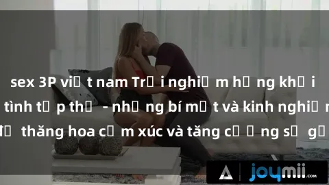 sex 3P việt nam Trải nghiệm hứng khởi cùng với việc làm tình tập thể - những bí mật và kinh nghiệm để thăng hoa cảm xúc và tăng cường sự gắn kết trong mối quan hệ