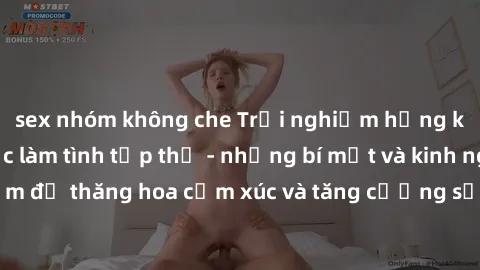 sex nhóm không che Trải nghiệm hứng khởi cùng với việc làm tình tập thể - những bí mật và kinh nghiệm để thăng hoa cảm xúc và tăng cường sự gắn kết trong mối quan hệ