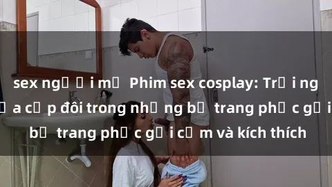 sex người mỹ Phim sex cosplay: Trải nghiệm tuyệt vời của cặp đôi trong những bộ trang phục gợi cảm và kích thích