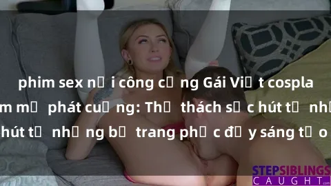 phim sex nơi công cộng Gái Việt cosplay sexy khiến fan hâm mộ phát cuồng: Thử thách sức hút từ những bộ trang phục đầy sáng tạo và quyến rũ!