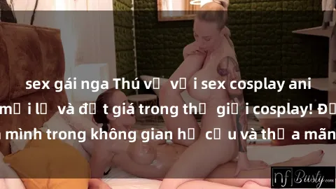 sex gái nga Thú vị với sex cosplay anime: Trải nghiệm mới lạ và đắt giá trong thế giới cosplay! Đắm mình trong không gian hư cấu và thỏa mãn niềm đam mê của bạn!