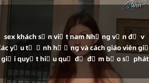 sex khách sạn việt nam Những vấn đề về sex học sinh: Các yếu tố ảnh hưởng và cách giáo viên giải quyết hiệu quả để đảm bảo sự phát triển toàn diện.