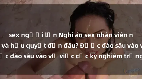 sex người lớn Nghi án sex nhân viên nhà hàng: Hậu quả và hậu quyết đến đâu? Được đào sâu vào vụ việc cực kỳ nghiêm trọng này.