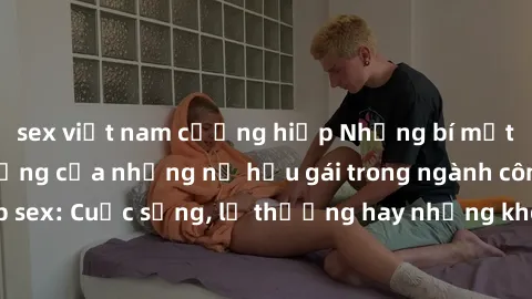 sex việt nam cưỡng hiếp Những bí mật đằng sau cuộc sống của những nữ hầu gái trong ngành công nghiệp sex: Cuộc sống, lẽ thường hay những khó khăn mà họ phải đối mặt.