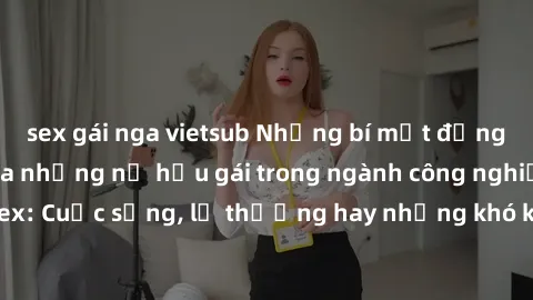 sex gái nga vietsub Những bí mật đằng sau cuộc sống của những nữ hầu gái trong ngành công nghiệp sex: Cuộc sống, lẽ thường hay những khó khăn mà họ phải đối mặt.