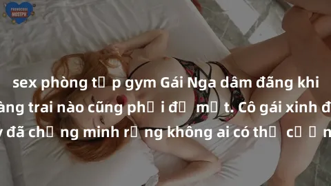 sex phòng tập gym Gái Nga dâm đãng khiến tim bất cứ chàng trai nào cũng phải đỏ mặt. Cô gái xinh đẹp này đã chứng minh rằng không ai có thể cưỡng lại khi cô làm tình đắm say.